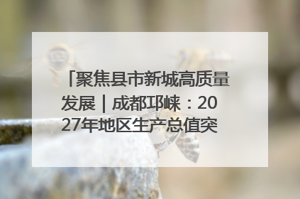 聚焦县市新城高质量发展｜成都邛崃：2027年地区生产总值突破550亿元、建成五百亿级园区