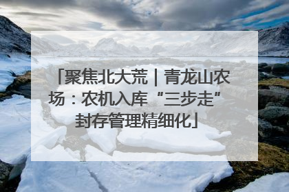 聚焦北大荒｜青龙山农场：农机入库“三步走” 封存管理精细化