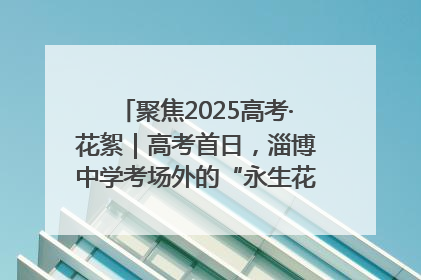 聚焦2025高考·花絮｜高考首日，淄博中学考场外的“永生花”传递温暖与祝福