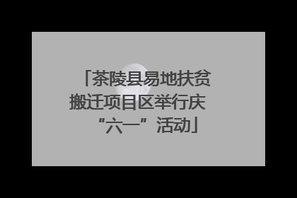 茶陵县易地扶贫搬迁项目区举行庆“六一”活动