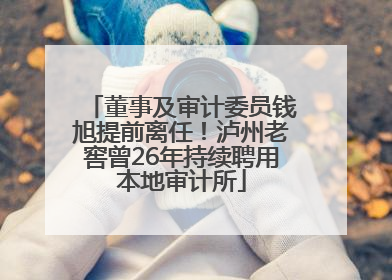 董事及审计委员钱旭提前离任！泸州老窖曾26年持续聘用本地审计所