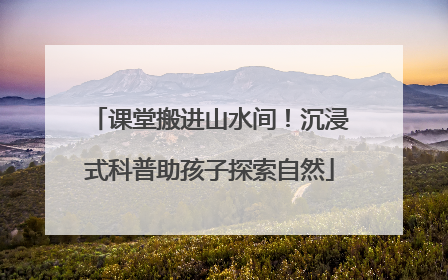 课堂搬进山水间！沉浸式科普助孩子探索自然