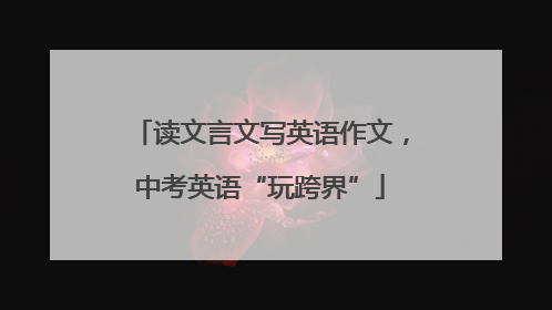 读文言文写英语作文，中考英语“玩跨界”