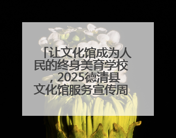 让文化馆成为人民的终身美育学校，2025德清县文化馆服务宣传周圆满落幕