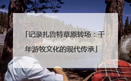 记录扎鲁特草原转场：千年游牧文化的现代传承