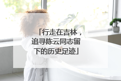 行走在吉林，追寻陈云同志留下的历史足迹