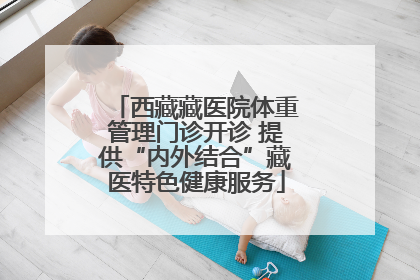 西藏藏医院体重管理门诊开诊 提供“内外结合”藏医特色健康服务