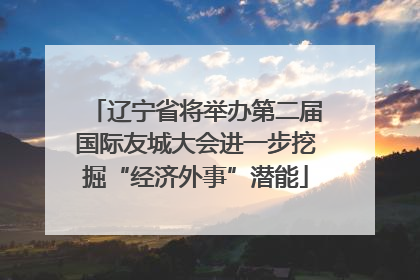 辽宁省将举办第二届国际友城大会进一步挖掘“经济外事”潜能