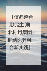 资源整合惠民生 湖北柠月集团推动医养融合新实践