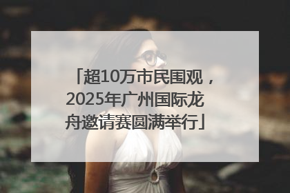 超10万市民围观，2025年广州国际龙舟邀请赛圆满举行