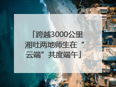 跨越3000公里 湘吐两地师生在“云端”共度端午