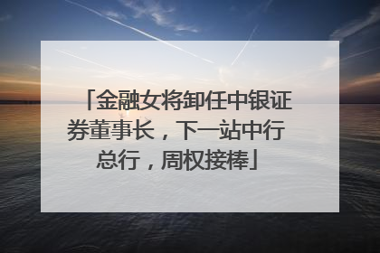 金融女将卸任中银证券董事长，下一站中行总行，周权接棒