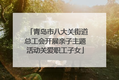 青岛市八大关街道总工会开展亲子主题活动关爱职工子女