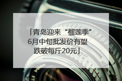 青岛迎来“榴莲季” 6月中旬批发价有望跌破每斤20元