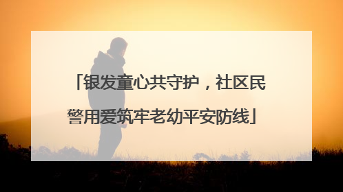 银发童心共守护，社区民警用爱筑牢老幼平安防线