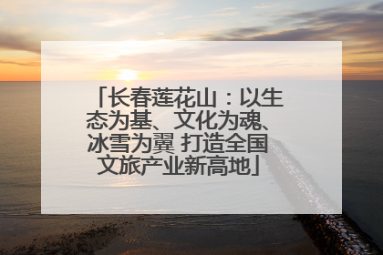 长春莲花山：以生态为基、文化为魂、冰雪为翼 打造全国文旅产业新高地