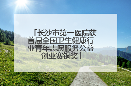 长沙市第一医院获首届全国卫生健康行业青年志愿服务公益创业赛铜奖