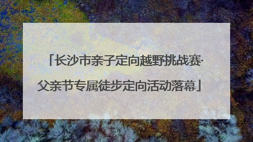 长沙市亲子定向越野挑战赛·父亲节专属徒步定向活动落幕