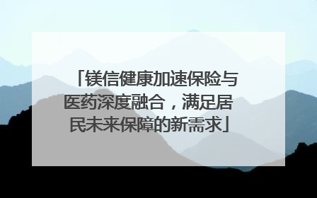 镁信健康加速保险与医药深度融合，满足居民未来保障的新需求