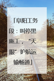 阜阳工务段：叫停黑施工，“天眼”护航运输畅通