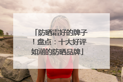 防晒霜好的牌子！盘点：十大好评如潮的防晒品牌