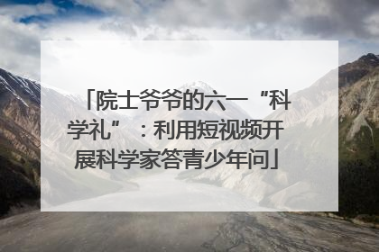 院士爷爷的六一“科学礼”：利用短视频开展科学家答青少年问