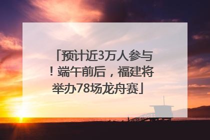 预计近3万人参与！端午前后，福建将举办78场龙舟赛