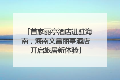 首家丽亭酒店进驻海南，海南文昌丽亭酒店开启旅居新体验