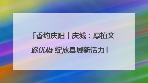 香约庆阳丨庆城：厚植文旅优势 绽放县域新活力