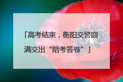 高考结束，衡阳交警圆满交出“陪考答卷”