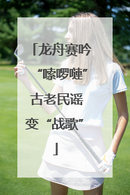 龙舟赛吟“嗦啰嗹” 古老民谣变“战歌”