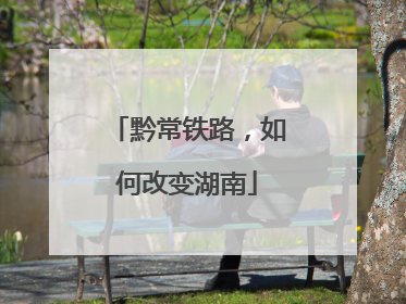 黔常铁路，如何改变湖南