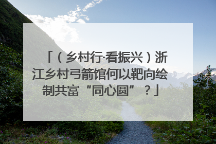 （乡村行·看振兴）浙江乡村弓箭馆何以靶向绘制共富“同心圆”？