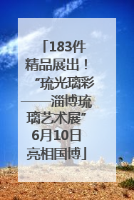183件精品展出！“琉光璃彩——淄博琉璃艺术展”6月10日亮相国博