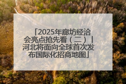 2025年廊坊经洽会亮点抢先看（二）丨河北将面向全球首次发布国际化招商地图