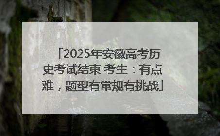 2025年安徽高考历史考试结束 考生：有点难，题型有常规有挑战
