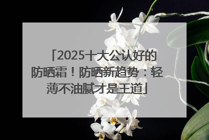 2025十大公认好的防晒霜！防晒新趋势：轻薄不油腻才是王道