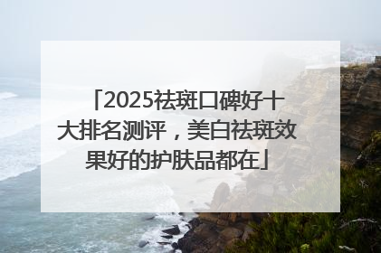 2025祛斑口碑好十大排名测评，美白祛斑效果好的护肤品都在