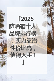 2025防晒霜十大品牌排行榜：实力靠谱性价比高，值得入手！
