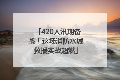 420人汛期备战！这场消防水域救援实战超燃