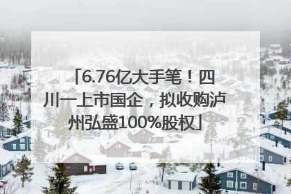 6.76亿大手笔！四川一上市国企，拟收购泸州弘盛100%股权